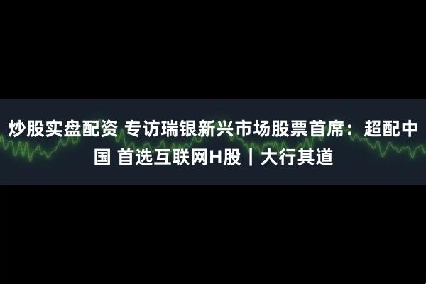 炒股实盘配资 专访瑞银新兴市场股票首席：超配中国 首选互联网H股｜大行其道