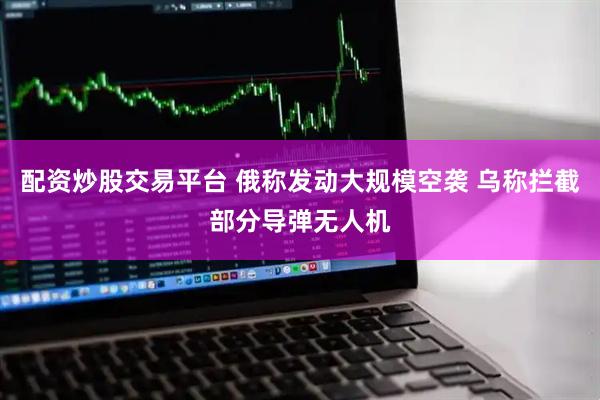 配资炒股交易平台 俄称发动大规模空袭 乌称拦截部分导弹无人机