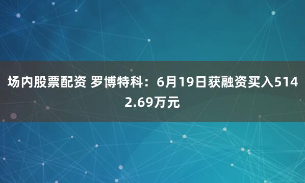 场内股票配资 罗博特科：6月19日获融资买入5142.69万元