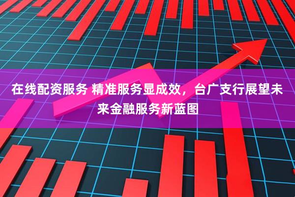 在线配资服务 精准服务显成效，台广支行展望未来金融服务新蓝图