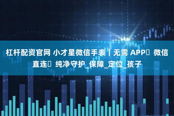 杠杆配资官网 小才星微信手表｜无需 APP・微信直连・纯净守护_保障_定位_孩子