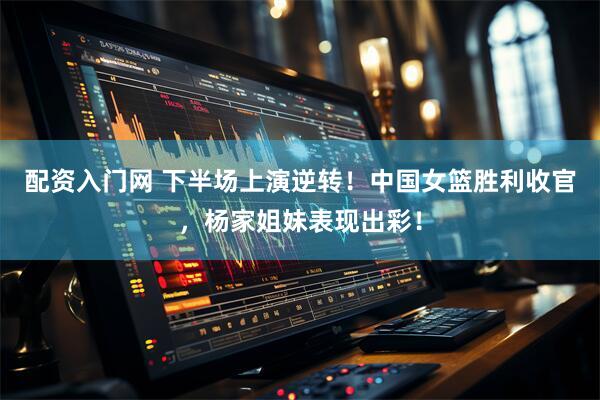 配资入门网 下半场上演逆转！中国女篮胜利收官，杨家姐妹表现出彩！