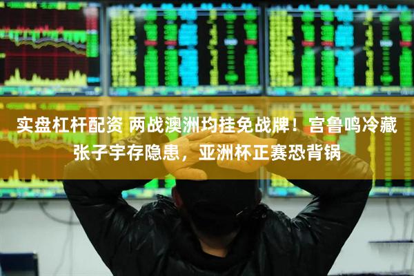 实盘杠杆配资 两战澳洲均挂免战牌！宫鲁鸣冷藏张子宇存隐患，亚洲杯正赛恐背锅