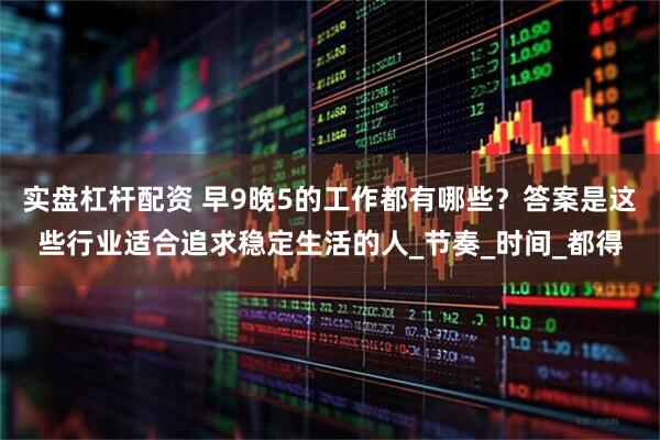 实盘杠杆配资 早9晚5的工作都有哪些？答案是这些行业适合追求稳定生活的人_节奏_时间_都得