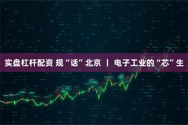 实盘杠杆配资 规“话”北京 丨 电子工业的“芯”生