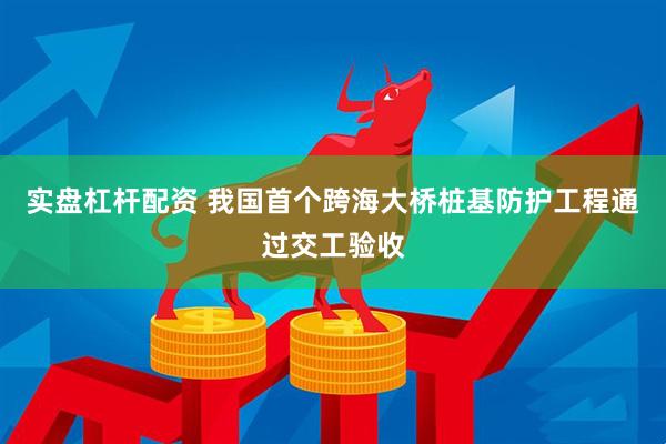 实盘杠杆配资 我国首个跨海大桥桩基防护工程通过交工验收