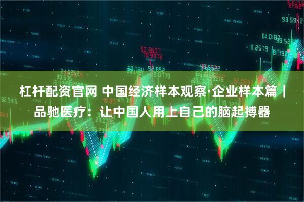 杠杆配资官网 中国经济样本观察·企业样本篇｜品驰医疗：让中国人用上自己的脑起搏器