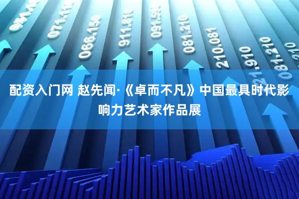 配资入门网 赵先闻·《卓而不凡》中国最具时代影响力艺术家作品展