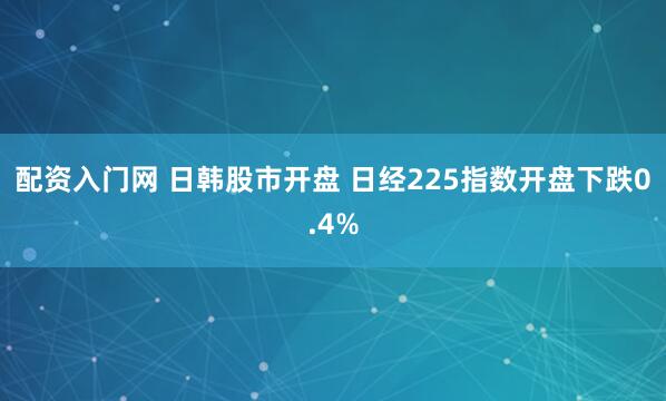 配资入门网 日韩股市开盘 日经225指数开盘下跌0.4%