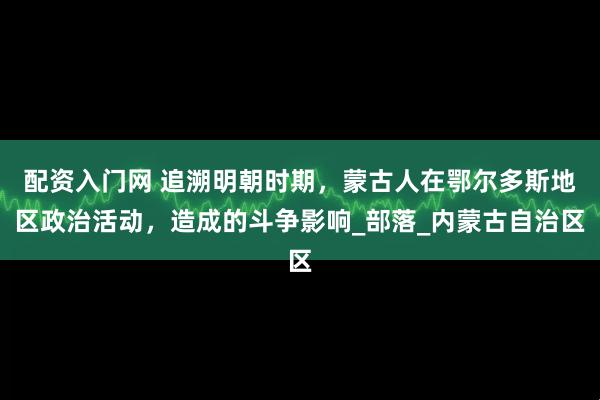 配资入门网 追溯明朝时期，蒙古人在鄂尔多斯地区政治活动，造成的斗争影响_部落_内蒙古自治区