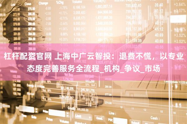 杠杆配资官网 上海中广云智投：退费不慌，以专业态度完善服务全流程_机构_争议_市场