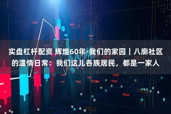 实盘杠杆配资 辉煌60年·我们的家园｜八廓社区的温情日常：我们这儿各族居民，都是一家人