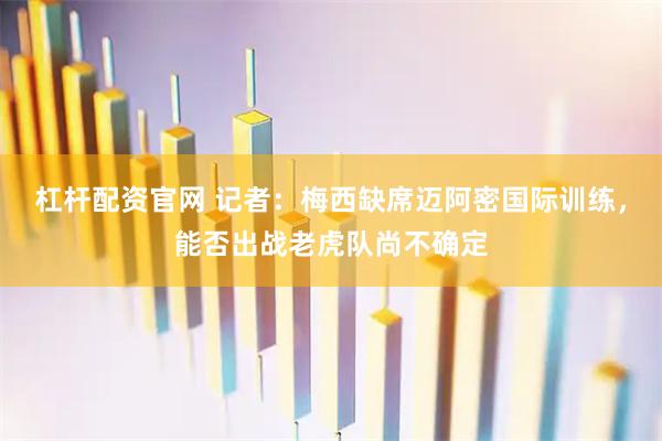 杠杆配资官网 记者：梅西缺席迈阿密国际训练，能否出战老虎队尚不确定