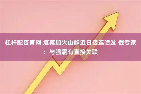 杠杆配资官网 堪察加火山群近日接连喷发 俄专家：与强震有直接关联