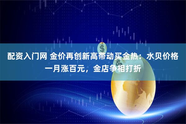 配资入门网 金价再创新高带动买金热：水贝价格一月涨百元，金店争相打折