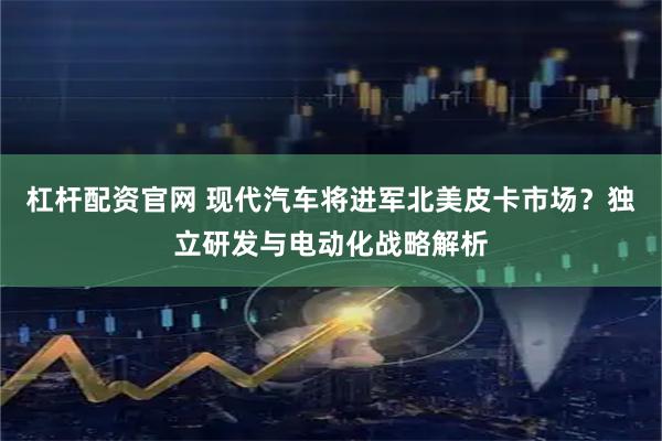 杠杆配资官网 现代汽车将进军北美皮卡市场？独立研发与电动化战略解析