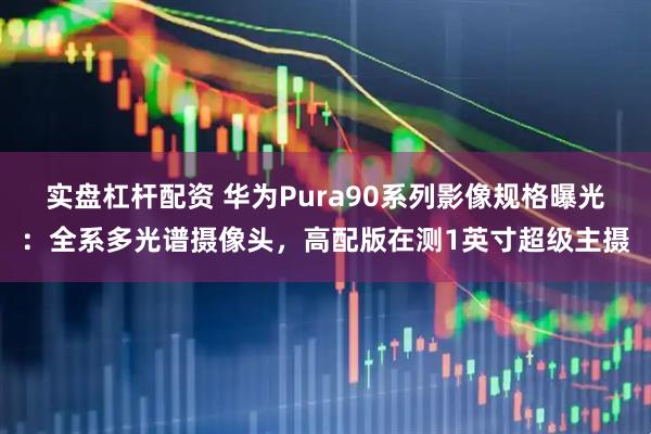 实盘杠杆配资 华为Pura90系列影像规格曝光：全系多光谱摄像头，高配版在测1英寸超级主摄