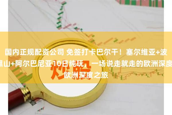 国内正规配资公司 免签打卡巴尔干!塞尔维亚+波黑+黑山+阿尔巴尼亚10日纯玩,一场说走就走的欧洲深度之旅