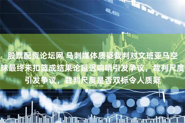 股票配资论坛网 马刺媒体质疑裁判对文班亚马空中推腰不吹犯规，球最终未扣篮成结果论延迟响哨引发争议，裁判尺度是否双标令人质疑