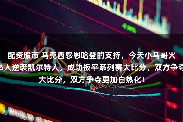 配资股市 马克西感恩哈登的支持，今天小马哥火力全开带领76人逆袭凯尔特人，成功扳平系列赛大比分，双方争夺更加白热化！