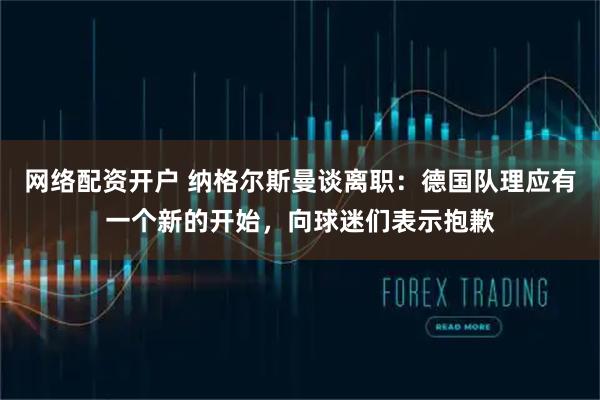 网络配资开户 纳格尔斯曼谈离职：德国队理应有一个新的开始，向球迷们表示抱歉