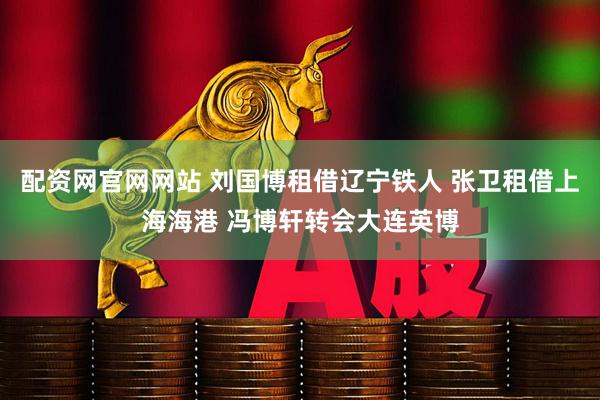 配资网官网网站 刘国博租借辽宁铁人 张卫租借上海海港 冯博轩转会大连英博