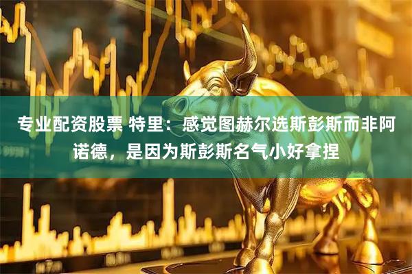 专业配资股票 特里：感觉图赫尔选斯彭斯而非阿诺德，是因为斯彭斯名气小好拿捏