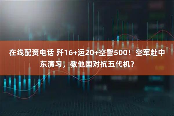 在线配资电话 歼16+运20+空警500！空军赴中东演习，教他国对抗五代机？