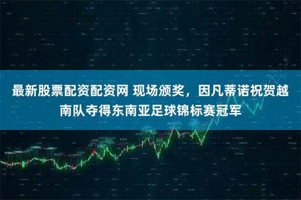 最新股票配资配资网 现场颁奖，因凡蒂诺祝贺越南队夺得东南亚足球锦标赛冠军