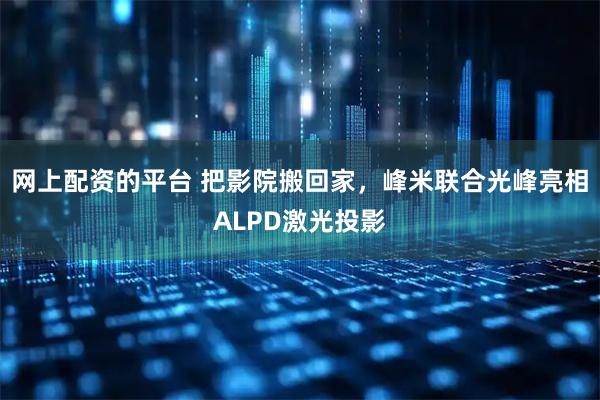 网上配资的平台 把影院搬回家,峰米联合光峰亮相ALPD激光投影