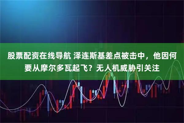 股票配资在线导航 泽连斯基差点被击中，他因何要从摩尔多瓦起飞？无人机威胁引关注
