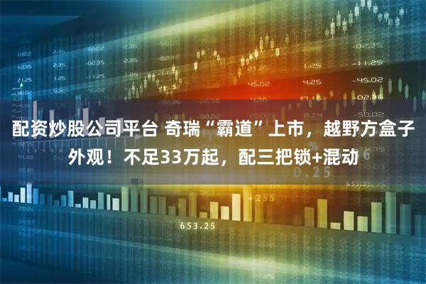 配资炒股公司平台 奇瑞“霸道”上市，越野方盒子外观！不足33万起，配三把锁+混动