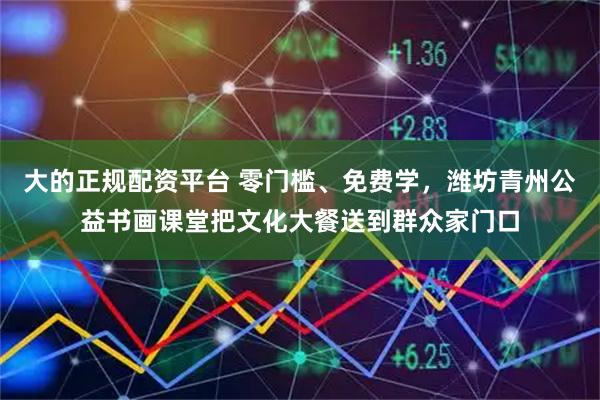 大的正规配资平台 零门槛、免费学,潍坊青州公益书画课堂把文化大餐送到群众家门口