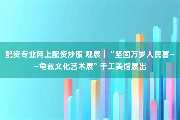 配资专业网上配资炒股 观展｜“坚固万岁人民喜——龟兹文化艺术展”于工美馆展出